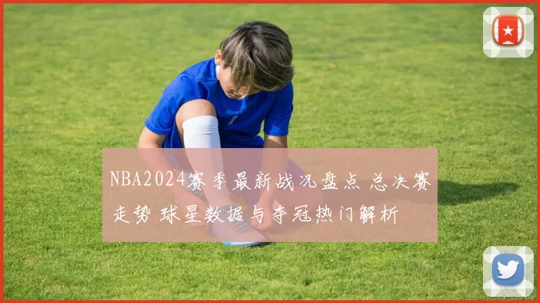 NBA2024赛季最新战况盘点 总决赛走势 球星数据与夺冠热门解析