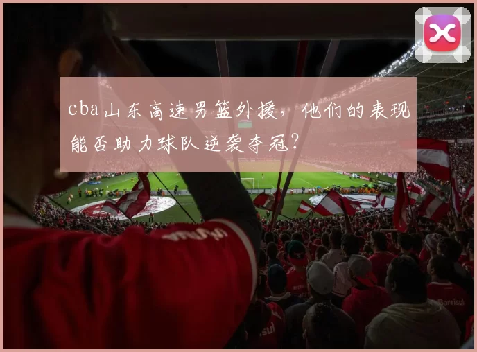 cba山东高速男篮外援，他们的表现能否助力球队逆袭夺冠？