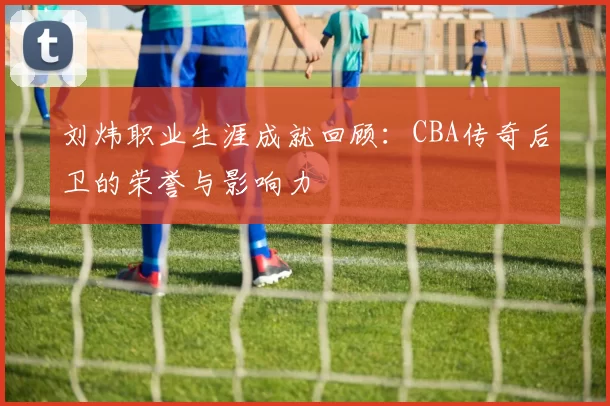 刘炜职业生涯成就回顾：CBA传奇后卫的荣誉与影响力
