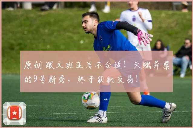 原创 跟文班亚马不合适！天赋异禀的9号新秀，终于获批交易！