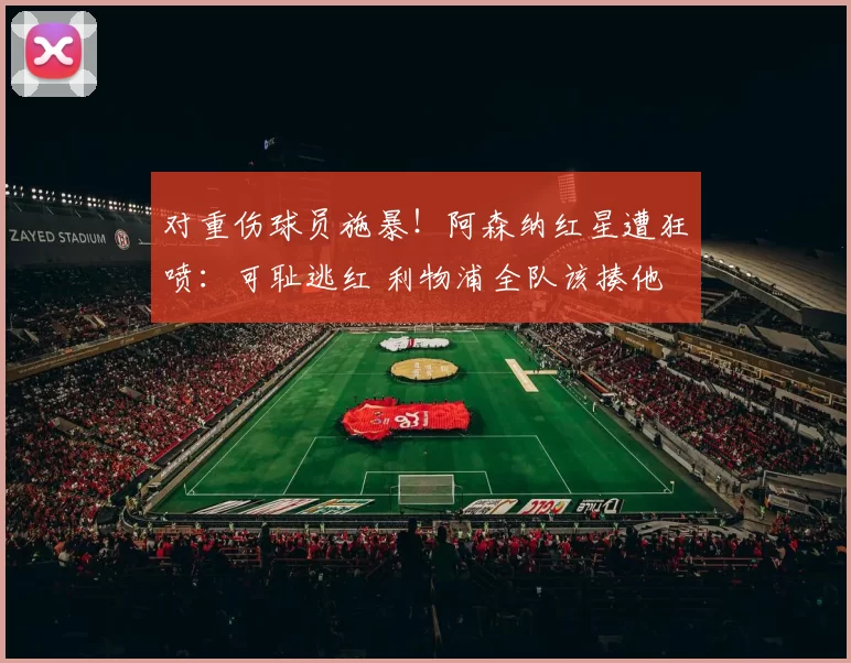 对重伤球员施暴！阿森纳红星遭狂喷：可耻逃红 利物浦全队该揍他