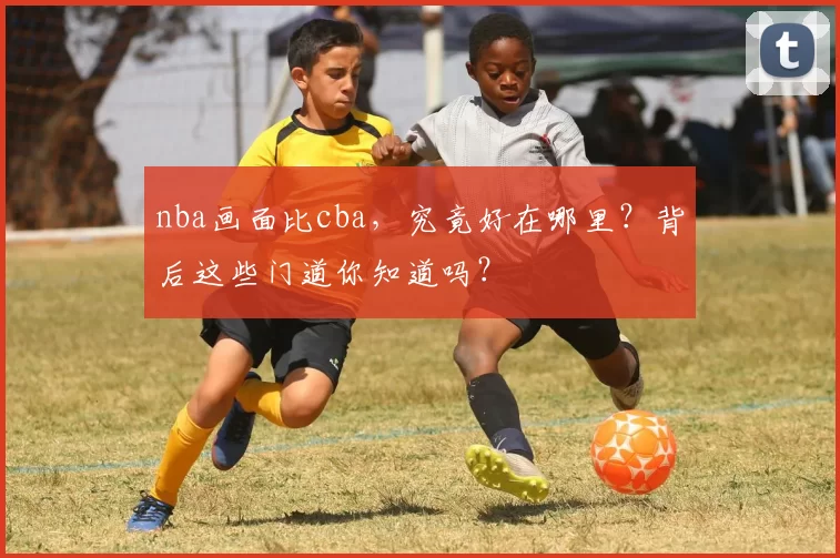 nba画面比cba,究竟好在哪里?背后这些门道你知道吗?
