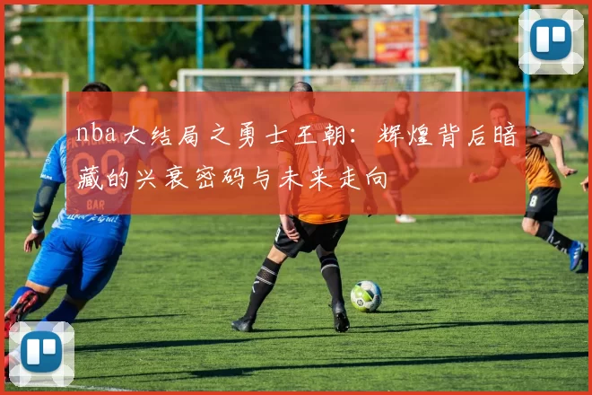nba大结局之勇士王朝：辉煌背后暗藏的兴衰密码与未来走向