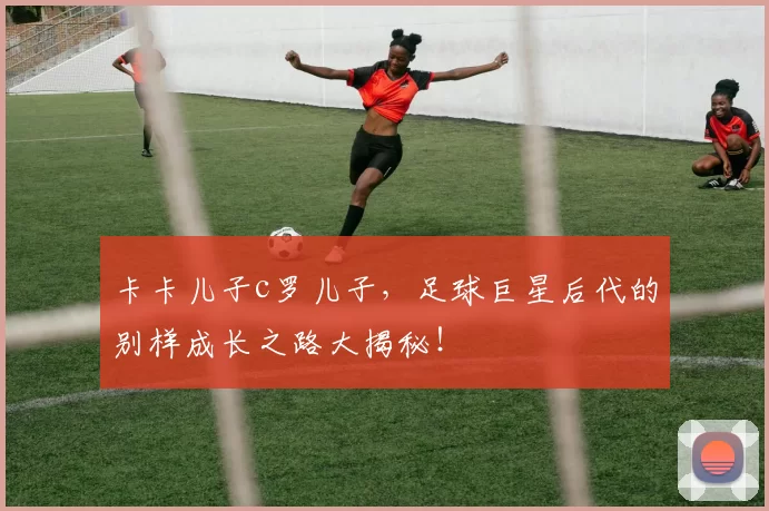 卡卡儿子c罗儿子，足球巨星后代的别样成长之路大揭秘！