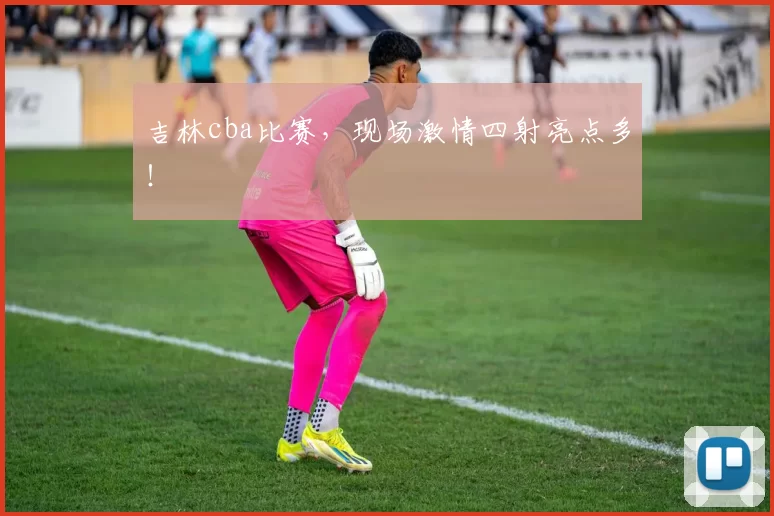 吉林cba比赛，现场激情四射亮点多！