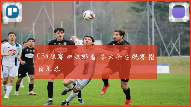 CBA联赛回放哪看 各大平台观赛指南汇总