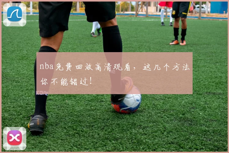 nba免费回放高清观看，这几个方法你不能错过！
