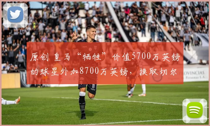 原创 皇马“牺牲”价值5700万英镑的球星外加8700万英镑，换取切尔西球员，而马竞则“要求”租借加纳乔。