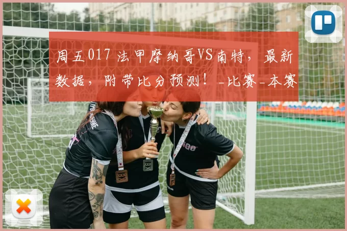 周五017 法甲摩纳哥VS南特，最新数据，附带比分预测！_比赛_本赛季_克星