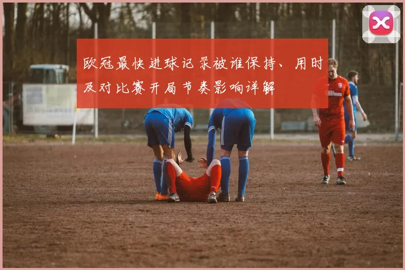 欧冠最快进球记录被谁保持、用时及对比赛开局节奏影响详解
