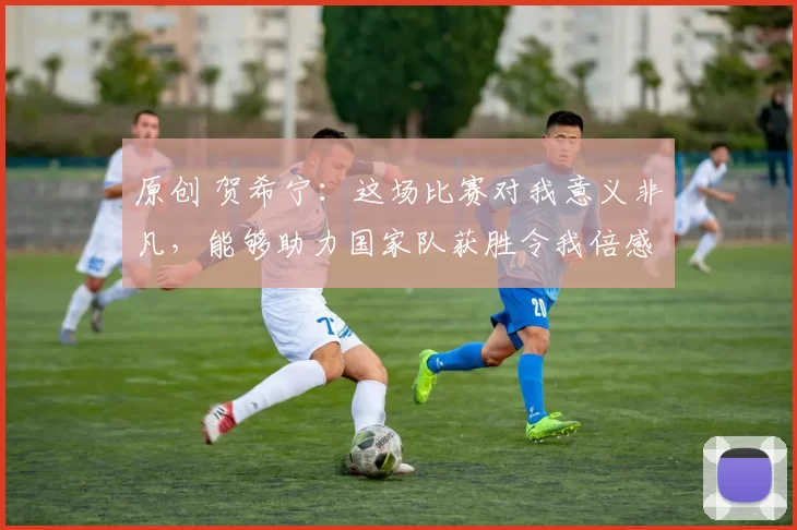 原创 贺希宁：这场比赛对我意义非凡，能够助力国家队获胜令我倍感欣慰
