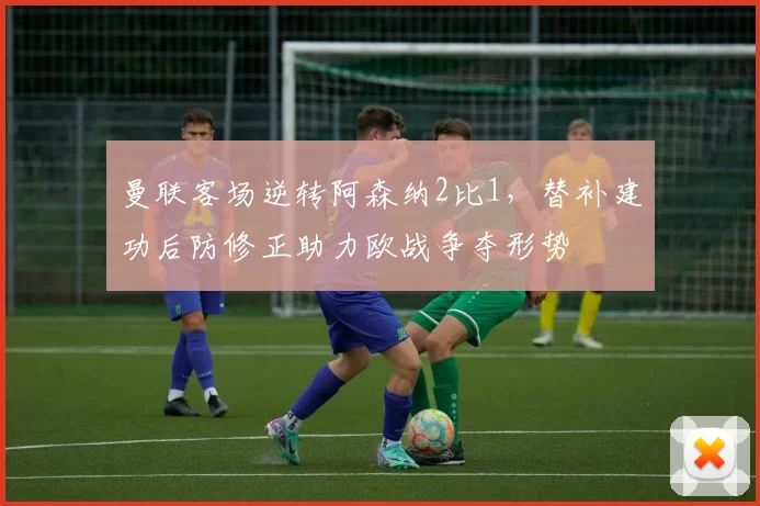 曼联客场逆转阿森纳2比1，替补建功后防修正助力欧战争夺形势