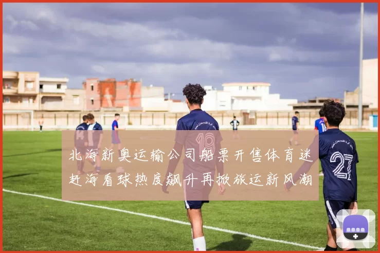 北海新奥运输公司船票开售体育迷赶海看球热度飙升再掀旅运新风潮