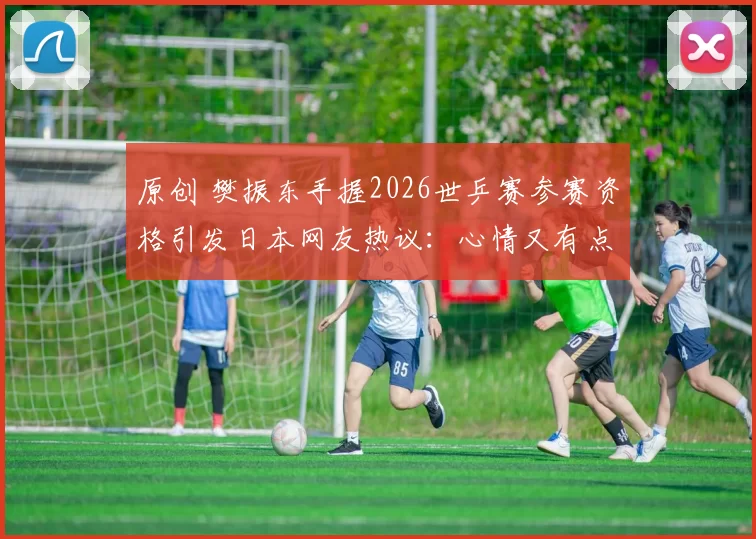 原创 樊振东手握2026世乒赛参赛资格引发日本网友热议：心情又有点复杂