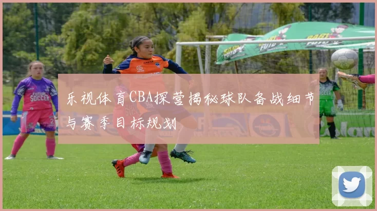 乐视体育CBA探营揭秘球队备战细节与赛季目标规划