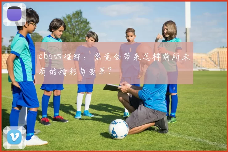 cba四循环，究竟会带来怎样前所未有的精彩与变革？