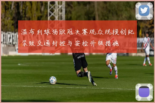 温布利球场欧冠决赛观众规模创纪录致交通封控与安检升级措施