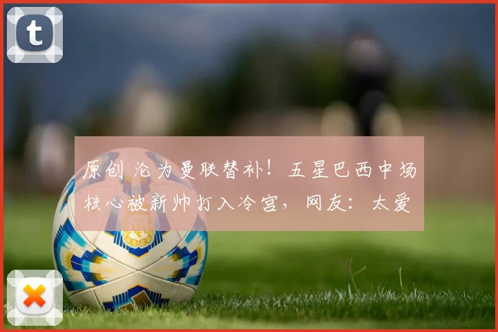 原创 沦为曼联替补！五星巴西中场核心被新帅打入冷宫，网友：太爱浪射