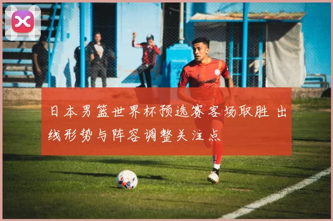 日本男篮世界杯预选赛客场取胜 出线形势与阵容调整关注点