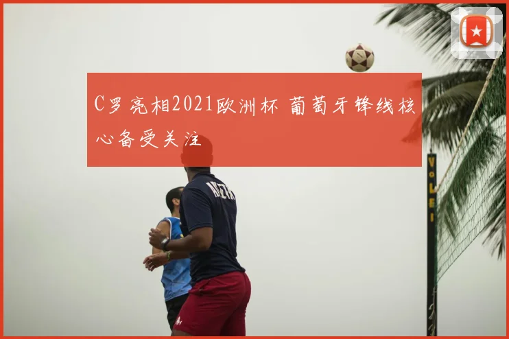 C罗亮相2021欧洲杯 葡萄牙锋线核心备受关注