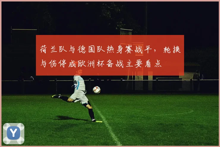 荷兰队与德国队热身赛战平，轮换与伤停成欧洲杯备战主要看点
