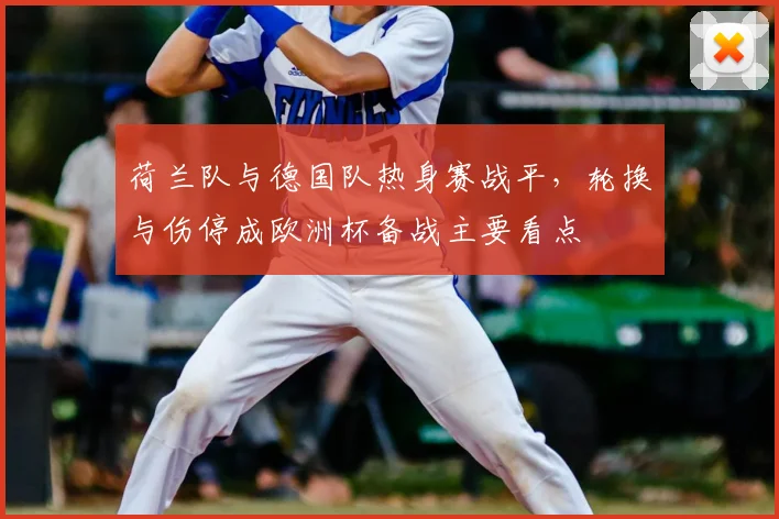 荷兰队与德国队热身赛战平，轮换与伤停成欧洲杯备战主要看点