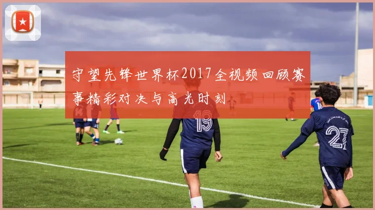 守望先锋世界杯2017全视频回顾赛事精彩对决与高光时刻