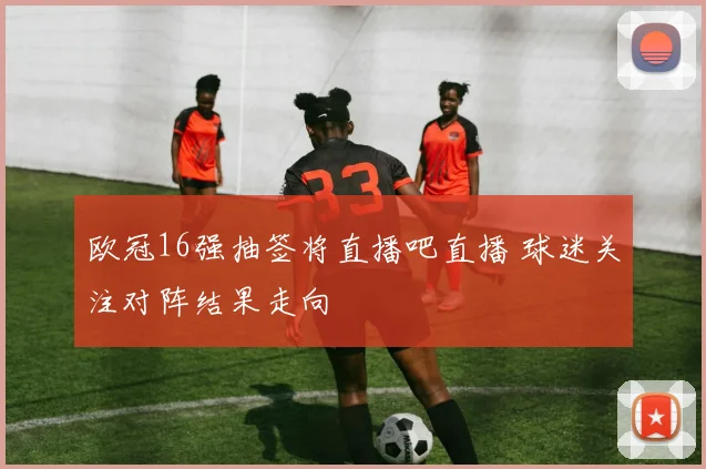 欧冠16强抽签将直播吧直播 球迷关注对阵结果走向
