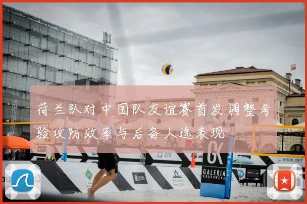 荷兰队对中国队友谊赛首发调整考验攻防效率与后备人选表现