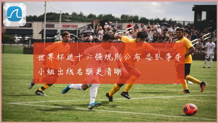 世界杯进十六强规则公布 各队争夺小组出线名额更清晰