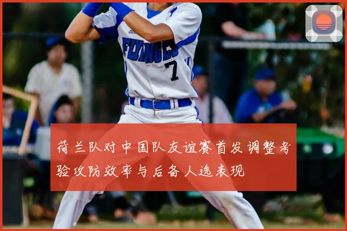 荷兰队对中国队友谊赛首发调整考验攻防效率与后备人选表现